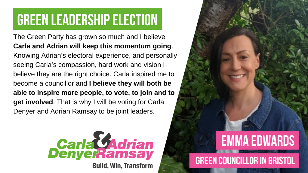 The Green Party has grown so much and I believe Carla and Adrian will keep this momentum going. Knowing Adrian’s electoral experience, and personally seeing Carla’s compassion, hard work and vision I believe they are the right choice. Carla inspired me to become a councillor and I believe they will both be able to inspire more people, to vote, to join and to get involved. That is why I will be voting for Carla Denyer and Adrian Ramsay to be joint leaders.
